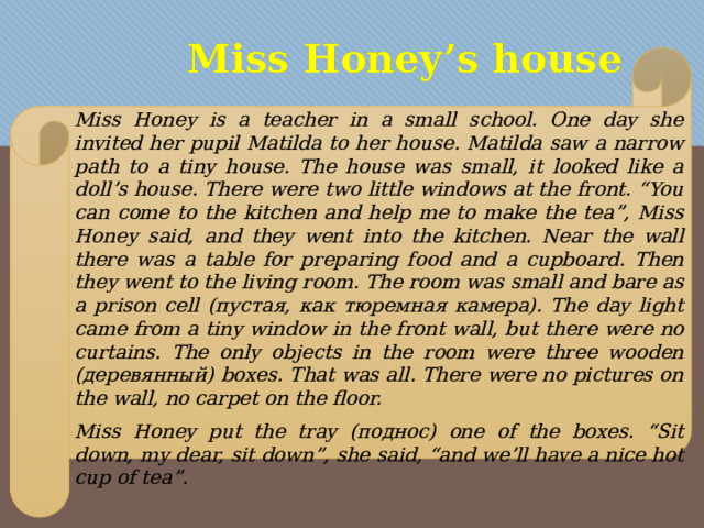 Miss Honey’s house   Miss Honey is a teacher in a small school. One day she invited her pupil Matilda to her house. Matilda saw a narrow path to a tiny house. The house was small, it looked like a doll’s house. There were two little windows at the front. “You can come to the kitchen and help me to make the tea”, Miss Honey said, and they went into the kitchen. Near the wall there was a table for preparing food and a cupboard. Then they went to the living room. The room was small and bare as a prison cell (пустая, как тюремная камера). The day light came from a tiny window in the front wall, but there were no curtains. The only objects in the room were three wooden (деревянный) boxes. That was all. There were no pictures on the wall, no carpet on the floor. Miss Honey put the tray (поднос) one of the boxes. “Sit down, my dear, sit down”, she said, “and we’ll have a nice hot cup of tea”. 