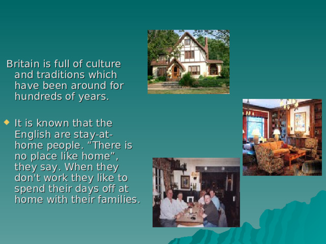  Britain is full of culture and traditions which have been around for hundreds of years. It is known that the English are stay-at-home people. “There is no place like home”, they say. When they don't work they like to spend their days off at home with their families. 