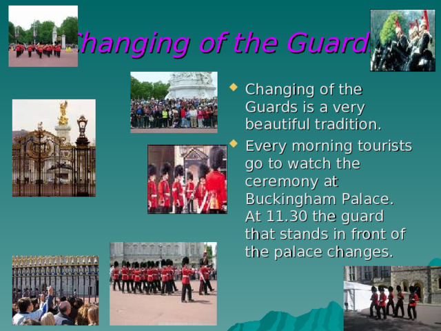 Changing of the Guards Changing of the Guards is a very beautiful tradition. Every morning tourists go to watch the ceremony at Buckingham Palace. At 11.30 the guard that stands in front of the palace changes. 