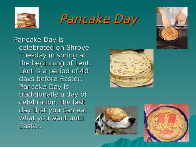 Pancake Day  Pancake Day is celebrated on Shrove Tuesday in spring at the beginning of Lent. Lent is a period of 40 days before Easter. Pancake Day is traditionally a day of celebration, the last day that you can eat what you want until Easter. 