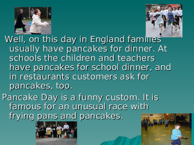 Well, on this day in England families usually have pancakes for dinner. At schools the children and teachers have pancakes for school dinner, and in restaurants customers ask for pancakes, too. Pancake Day is a funny custom. It is famous for an unusual race with frying pans and pancakes. 