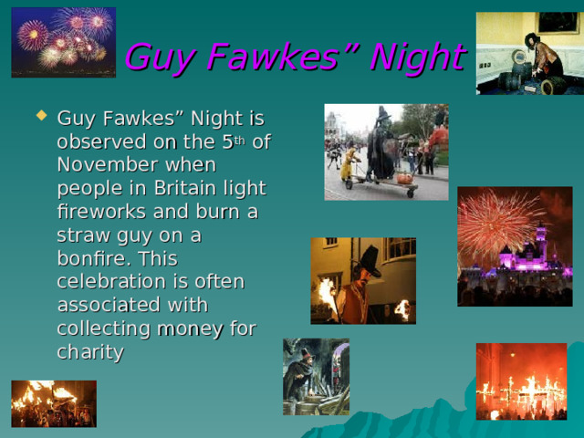 Guy Fawkes” Night Guy Fawkes” Night is observed on the 5 th of November when people in Britain light fireworks and burn a straw guy on a bonfire. This celebration is often associated with collecting money for charity 