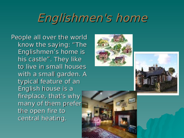 Englishmen's home People all over the world know the saying: “The Englishmen’s home is his castle”. They like to live in small houses with a small garden. A typical feature of an English house is a fireplace, that's why many of them prefer the open fire to central heating. 
