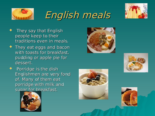 English meals  They say that English people keep to their traditions even in meals. They eat eggs and bacon with toasts for breakfast, pudding or apple pie for dessert.  Porridge is the dish Englishmen are very fond of. Many of them eat porridge with milk and sugar for breakfast. 