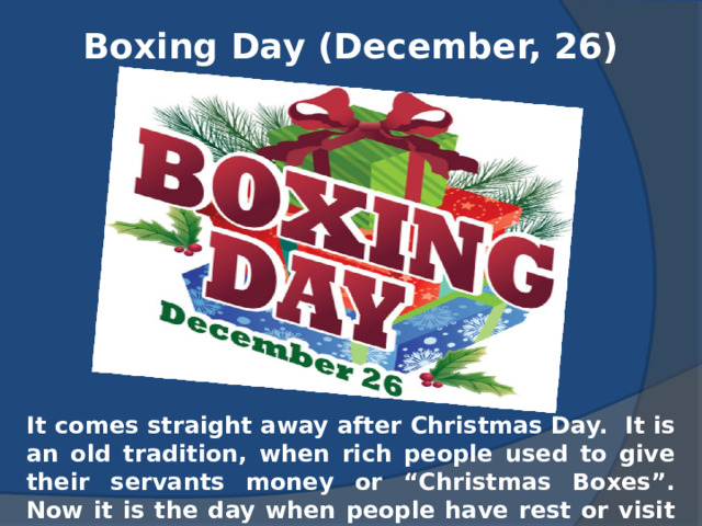 Boxing Day (December, 26) It comes straight away after Christmas Day. It is an old tradition, when rich people used to give their servants money or “Christmas Boxes”. Now it is the day when people have rest or visit their friends. 