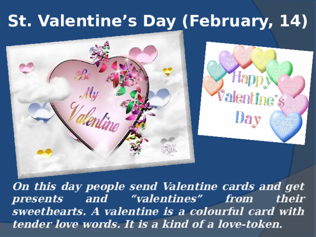 St. Valentine’s Day (February, 14) On this day people send Valentine cards and get presents and “valentines” from their sweethearts. A valentine is a colourful card with tender love words. It is a kind of a love-token. 