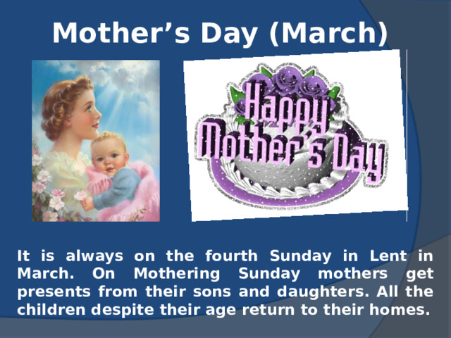 Mother’s Day (March) It is always on the fourth Sunday in Lent in March. On Mothering Sunday mothers get presents from their sons and daughters. All the children despite their age return to their homes. 
