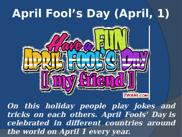 April Fool’s Day (April, 1) On this holiday people play jokes and tricks on each others. April Fools' Day is celebrated in different countries around the world on April 1 every year. 