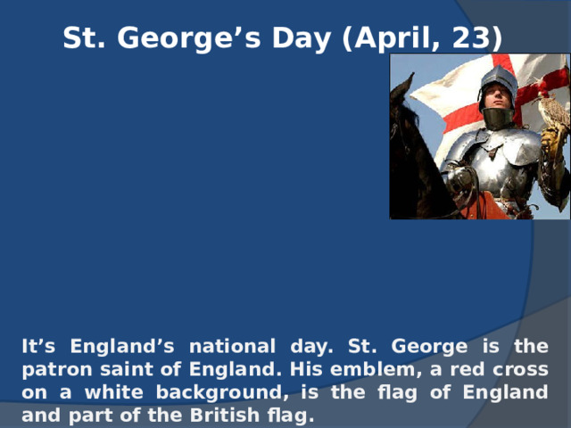 St. George’s Day (April, 23) It’s England’s national day. St. George is the patron saint of England. His emblem, a red cross on a white background, is the flag of England and part of the British flag. 