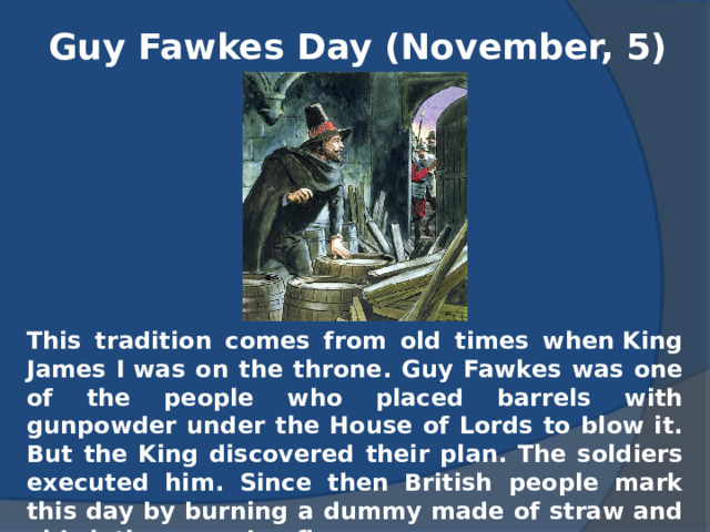 Guy Fawkes Day (November, 5) This tradition comes from old times when King James I was on the throne. Guy Fawkes was one of the people who placed barrels with gunpowder under the House of Lords to blow it. But the King discovered their plan. The soldiers executed him. Since then British people mark this day by burning a dummy made of straw and old clothes on a bonfire. 