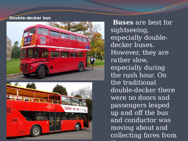 Double-decker bus  Buses are best for sightseeing, especially double-decker buses. However, they are rather slow, especially during the rush hour. On the traditional double-decker there were no doors and passengers leaped up and off the bus and conductor was moving about and collecting fares from the passengers.  