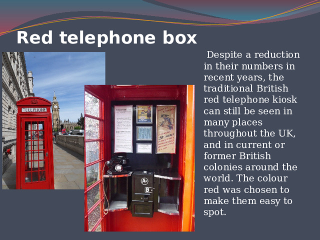 Red telephone box  Despite a reduction in their numbers in recent years, the traditional British red telephone kiosk can still be seen in many places throughout the UK, and in current or former British colonies around the world. The colour red was chosen to make them easy to spot. 