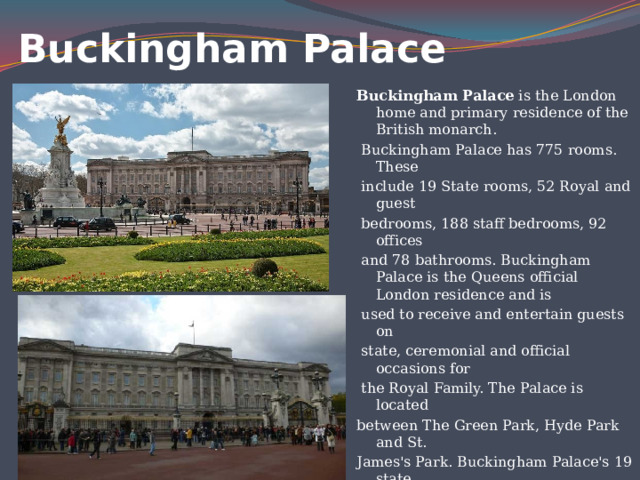Buckingham Palace   Buckingham Palace is the London home and primary residence of the British monarch.  Buckingham Palace has 775 rooms. These  include 19 State rooms, 52 Royal and guest  bedrooms, 188 staff bedrooms, 92 offices  and 78 bathrooms. Buckingham Palace is the Queens official London residence and is  used to receive and entertain guests on  state, ceremonial and official occasions for  the Royal Family. The Palace is located between The Green Park, Hyde Park and St. James's Park. Buckingham Palace's 19 state  rooms, ballroom and gardens are open to  visitors during August and September. 