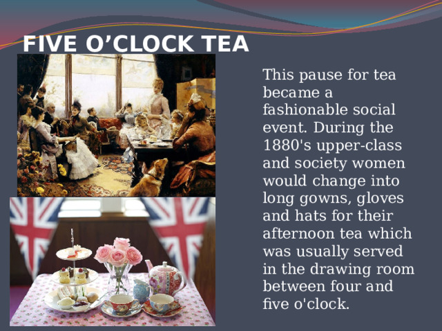 fIVE O’CLOCK TEA   This pause for tea became a fashionable social event. During the 1880's upper-class and society women would change into long gowns, gloves and hats for their afternoon tea which was usually served in the drawing room between four and five o'clock. 