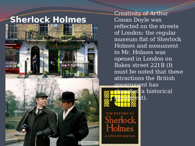 Creativity of Arthur Conan Doyle was reflected on the streets of London: the regular museum flat of Sherlock Holmes and monument to Mr. Holmes was opened in London on Bakes street 221B (It must be noted that these attractions the British government has classified a historical monument).    Sherlock Holmes 