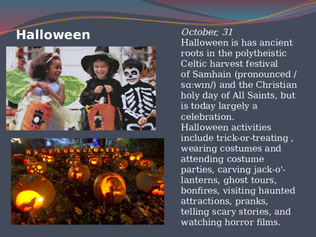 Hаlloween October, 31  Halloween is has ancient roots in the polytheistic Celtic harvest festival of Samhain (pronounced /sɑːwɪn/) and the Christian holy day of All Saints, but is today largely a celebration.  Halloween activities include trick-or-treating , wearing costumes and attending costume parties, carving jack-o'-lanterns, ghost tours, bonfires, visiting haunted attractions, pranks, telling scary stories, and watching horror films. 