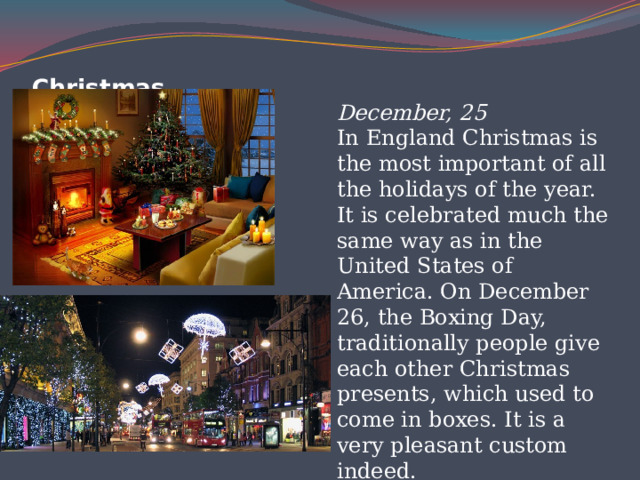 Christmas   December, 25  In England Christmas is the most important of all the holidays of the year. It is celebrated much the same way as in the United States of America. On December 26, the Boxing Day, traditionally people give each other Christmas presents, which used to come in boxes. It is a very pleasant custom indeed. 