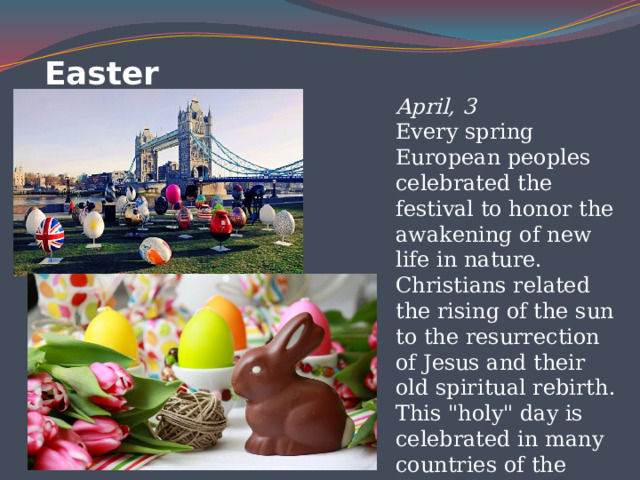 Easter   April, 3  Every spring European peoples celebrated the festival to honor the awakening of new life in nature. Christians related the rising of the sun to the resurrection of Jesus and their old spiritual rebirth. This 