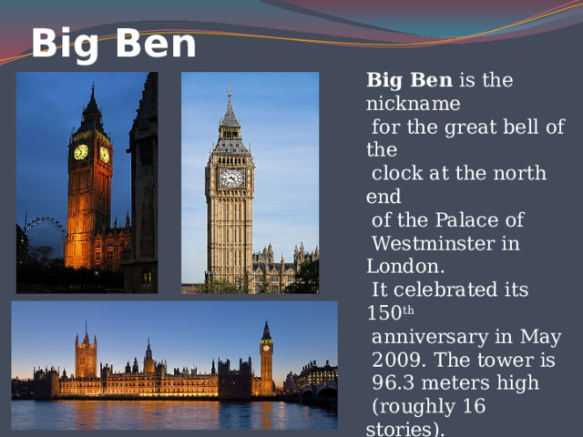 Big Ben Big Ben is the nickname  for the great bell of the  clock at the north end  of the Palace of  Westminster in London.  It celebrated its 150 th  anniversary in May  2009. The tower is  96.3 meters high  (roughly 16 stories). 