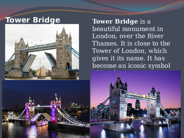 Tower Bridge Tower Bridge is a beautiful monument in London, over the River Thames. It is close to the Tower of London, which gives it its name. It has become an iconic symbol of London. 