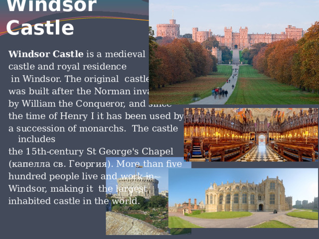 Windsor Castle   Windsor Castle is a medieval castle and royal residence  in Windsor. The original castle was built after the Norman invasion by William the Conqueror, and since the time of Henry I it has been used by a succession of monarchs. The castle includes the 15th-century St George's Chapel (капелла св. Георгия). More than five hundred people live and work in Windsor, making it the largest inhabited castle in the world. 