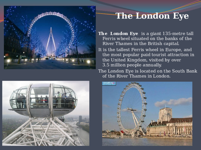  The London Eye  The London Eye is a giant 135-metre tall Ferris wheel situated on the banks of the River Thames in the British capital. It is the tallest Ferris wheel in Europe, and the most popular paid tourist attraction in the United Kingdom, visited by over 3.5 million people annually. The London Eye is located on the South Bank of the River Thames in London.  