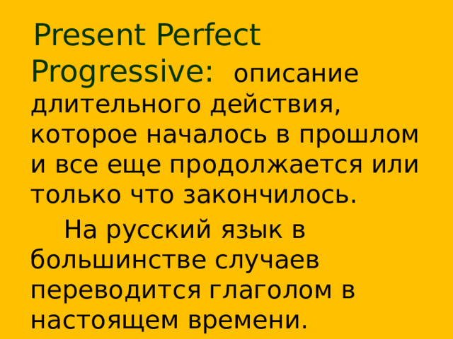  Present Perfect Progressive:  описание длительного действия, которое началось в прошлом и все еще продолжается или только что закончилось.  На русский язык в большинстве случаев переводится глаголом в настоящем времени.  