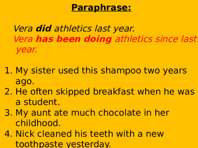 Paraphrase:  Vera did athletics last year.  Vera has been doing athletics since last year. My sister used this shampoo two years ago. He often skipped breakfast when he was a student. My aunt ate much chocolate in her childhood. Nick cleaned his teeth with a new toothpaste yesterday. I prepared for the English exam last week. They went to the swimming pool last month. 