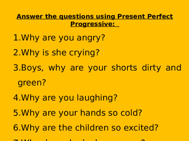 Answer the questions using Present Perfect Progressive: Why are you angry? Why is she crying? Boys, why are your shorts dirty and green? Why are you laughing? Why are your hands so cold? Why are the children so excited? Why does she look so young? 