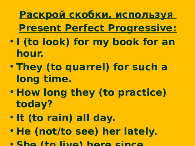 Раскрой скобки, используя Present Perfect Progressive: I (to look) for my book for an hour. They (to quarrel) for such a long time. How long they (to practice) today? It (to rain) all day. He (not/to see) her lately. She (to live) here since childhood. We (to drive) for about two hours.  