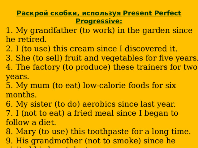  Раскрой скобки, используя Present Perfect Progressive: 1. My grandfather (to work) in the garden since he retired.  2. I (to use) this cream since I discovered it.  3. She (to sell) fruit and vegetables for five years.  4. The factory (to produce) these trainers for two years.  5. My mum (to eat) low-calorie foods for six months.  6. My sister (to do) aerobics since last year.  7. I (not to eat) a fried meal since I began to follow a diet.  8. Mary (to use) this toothpaste for a long time.  9. His grandmother (not to smoke) since he visited his heart doctor.  10. She (not to drink) strong tea for many years.    