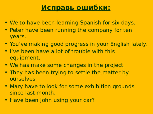 Исправь ошибки: We to have been learning Spanish for six days. Peter have been running the company for ten years. You’ve making good progress in your English lately. I’ve been have a lot of trouble with this equipment. We has make some changes in the project. They has been trying to settle the matter by ourselves. Mary have to look for some exhibition grounds since last month. Have been John using your car?  