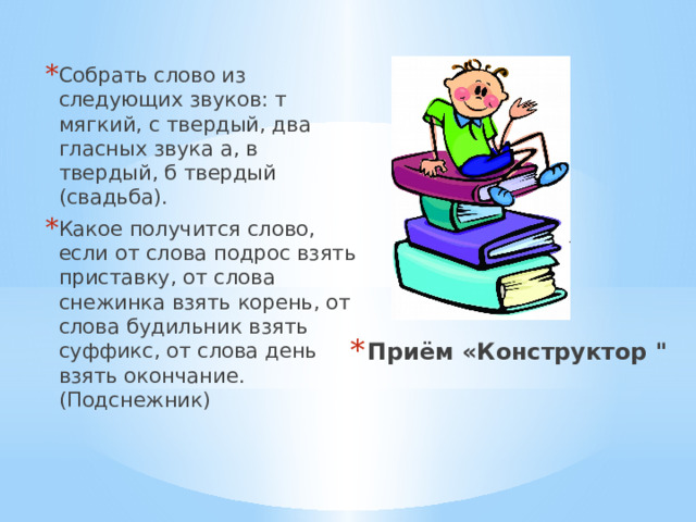 Собрать слово из следующих звуков: т мягкий, с твердый, два гласных звука а, в твердый, б твердый (свадьба). Какое получится слово, если от слова подрос взять приставку, от слова снежинка взять корень, от слова будильник взять суффикс, от слова день взять окончание. (Подснежник) Приём «Конструктор 