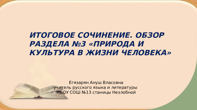    ИТОГОВОЕ СОЧИНЕНИЕ. ОБЗОР РАЗДЕЛА №3 «ПРИРОДА И КУЛЬТУРА В ЖИЗНИ ЧЕЛОВЕКА» Егязарян Ануш Власовна учитель русского языка и литературы МБОУ СОШ №13 станицы Незлобной  