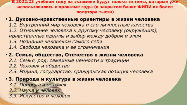В 2022/23 учебном году на экзамене будут только те темы, которые уже использовались в прошлые годы (в закрытом банке ФИПИ их более полутора тысяч) 1. Духовно-нравственные ориентиры в жизни человека   1.1. Внутренний мир человека и его личностные качества  1.2. Отношение человека к другому человеку (окружению), нравственные идеалы и выбор между добром и злом  1.3. Познание человеком самого себя  1.4. Свобода человека и ее ограничения 2. Семья, общество, Отечество в жизни человека   2.1. Семья, род; семейные ценности и традиции  2.2. Человек и общество  2.3. Родина, государство, гражданская позиция человека 3. Природа и культура в жизни человека   3.1. Природа и человек  3.2. Наука и человек  3.3. Искусство и человек 