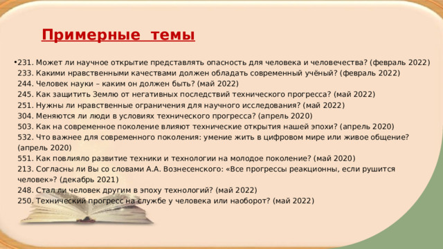 Примерные темы 231. Может ли научное открытие представлять опасность для человека и человечества? (февраль 2022)  233. Какими нравственными качествами должен обладать современный учёный? (февраль 2022)  244. Человек науки – каким он должен быть? (май 2022)  245. Как защитить Землю от негативных последствий технического прогресса? (май 2022)  251. Нужны ли нравственные ограничения для научного исследования? (май 2022)  304. Меняются ли люди в условиях технического прогресса? (апрель 2020)  503. Как на современное поколение влияют технические открытия нашей эпохи? (апрель 2020)  532. Что важнее для современного поколения: умение жить в цифровом мире или живое общение? (апрель 2020)  551. Как повлияло развитие техники и технологии на молодое поколение? (май 2020)  213. Согласны ли Вы со словами А.А. Вознесенского: «Все прогрессы реакционны, если рушится человек»? (декабрь 2021)  248. Стал ли человек другим в эпоху технологий? (май 2022)  250. Технический прогресс на службе у человека или наоборот? (май 2022)     