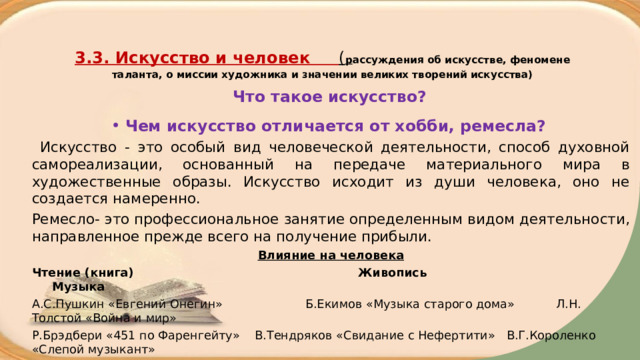  3.3. Искусство и человек ( р ассуждения об искусстве, феномене таланта, о миссии художника и значении великих творений искусства)   Что такое искусство? Чем искусство отличается от хобби, ремесла?  Искусство - это особый вид человеческой деятельности, способ духовной самореализации, основанный на передаче материального мира в художественные образы. Искусство исходит из души человека, оно не создается намеренно. Ремесло- это профессиональное занятие определенным видом деятельности, направленное прежде всего на получение прибыли. Влияние на человека Чтение (книга) Живопись Музыка А.С.Пушкин «Евгений Онегин» Б.Екимов «Музыка старого дома» Л.Н. Толстой «Война и мир» Р.Брэдбери «451 по Фаренгейту» В.Тендряков «Свидание с Нефертити» В.Г.Короленко «Слепой музыкант» 