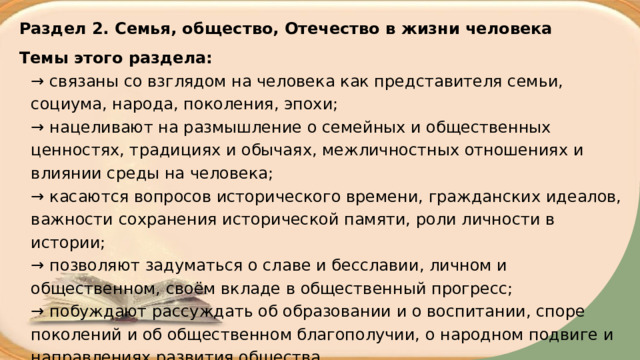 Раздел 2. Семья, общество, Отечество в жизни человека Темы этого раздела:  → связаны со взглядом на человека как представителя семьи, социума, народа, поколения, эпохи;  → нацеливают на размышление о семейных и общественных ценностях, традициях и обычаях, межличностных отношениях и влиянии среды на человека;  → касаются вопросов исторического времени, гражданских идеалов, важности сохранения исторической памяти, роли личности в истории;  → позволяют задуматься о славе и бесславии, личном и общественном, своём вкладе в общественный прогресс;  → побуждают рассуждать об образовании и о воспитании, споре поколений и об общественном благополучии, о народном подвиге и направлениях развития общества. 