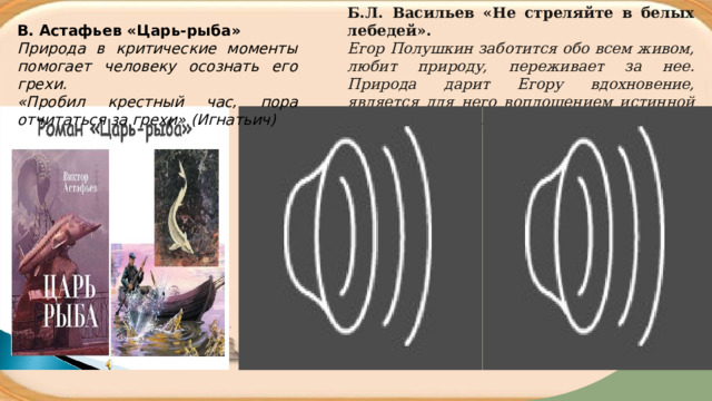 Б.Л. Васильев «Не стреляйте в белых лебедей».  Егор Полушкин заботится обо всем живом, любит природу, переживает за нее. Природа дарит Егору вдохновение, является для него воплощением истинной красоты живого. В. Астафьев «Царь-рыба» Природа в критические моменты помогает человеку осознать его грехи. «Пробил крестный час, пора отчитаться за грехи» (Игнатьич) 