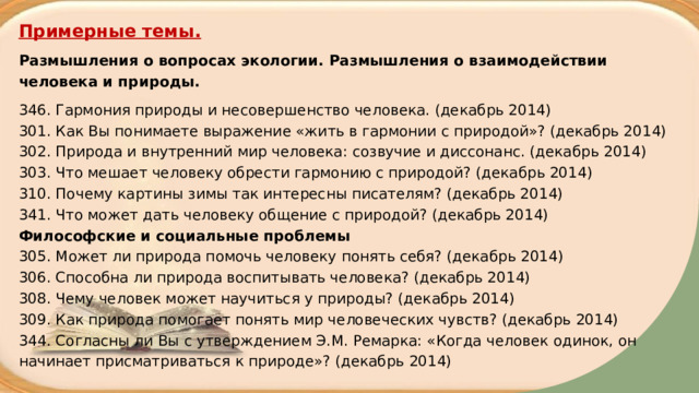 Примерные темы. Размышления о вопросах экологии. Размышления о взаимодействии человека и природы. 346. Гармония природы и несовершенство человека. (декабрь 2014)  301. Как Вы понимаете выражение «жить в гармонии с природой»? (декабрь 2014)  302. Природа и внутренний мир человека: созвучие и диссонанс. (декабрь 2014)  303. Что мешает человеку обрести гармонию с природой? (декабрь 2014)  310. Почему картины зимы так интересны писателям? (декабрь 2014)  341. Что может дать человеку общение с природой? (декабрь 2014)  Философские и социальные проблемы  305. Может ли природа помочь человеку понять себя? (декабрь 2014)  306. Способна ли природа воспитывать человека? (декабрь 2014)  308. Чему человек может научиться у природы? (декабрь 2014)  309. Как природа помогает понять мир человеческих чувств? (декабрь 2014)  344. Согласны ли Вы с утверждением Э.М. Ремарка: «Когда человек одинок, он начинает присматриваться к природе»? (декабрь 2014)   