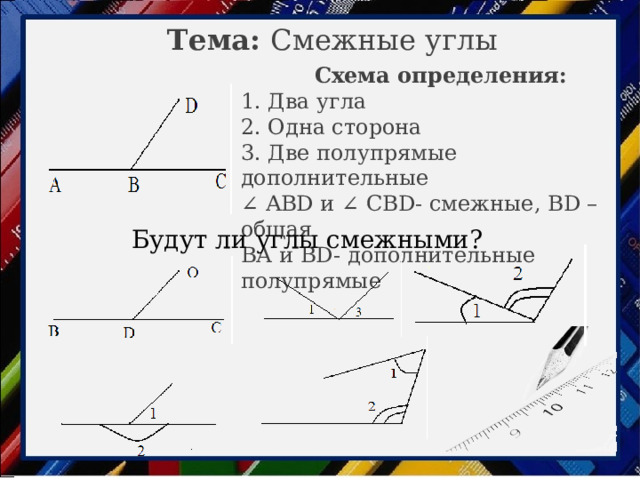 Тема: Смежные углы Схема определения: 1. Два угла 2. Одна сторона 3. Две полупрямые дополнительные ∠ ABD и ∠ CBD- смежные, BD – общая ВА и BD- дополнительные полупрямые Будут ли углы смежными?  