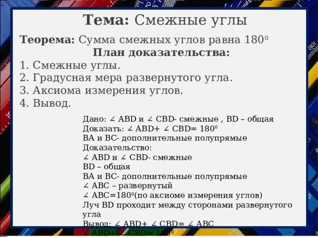 Тема: Смежные углы Теорема: Сумма смежных углов равна 180 0 План доказательства: 1. Смежные углы. 2. Градусная мера развернутого угла. 3. Аксиома измерения углов. 4. Вывод. Дано: ∠ ABD и ∠ CBD- смежные , BD – общая Доказать: ∠ ABD+ ∠ CBD= 180 0 ВА и BС- дополнительные полупрямые Доказательство: ∠ ABD и ∠ CBD- смежные BD – общая ВА и BС- дополнительные полупрямые ∠ ABС – развернутый ∠ ABС=180 0 (по аксиоме измерения углов) Луч BD проходит между сторонами развернутого угла Вывод: ∠ ABD+ ∠ CBD= ∠ АВС ∠ ABD+ ∠ CBD= 180 0 