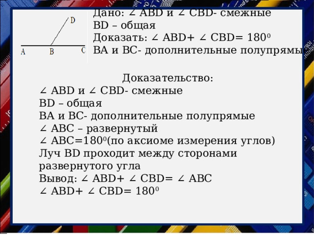 Дано: ∠ ABD и ∠ CBD- смежные BD – общая Доказать: ∠ ABD+ ∠ CBD= 180 0 ВА и BС- дополнительные полупрямые Доказательство: ∠ ABD и ∠ CBD- смежные BD – общая ВА и BС- дополнительные полупрямые ∠ ABС – развернутый ∠ ABС=180 0 (по аксиоме измерения углов) Луч BD проходит между сторонами развернутого угла Вывод: ∠ ABD+ ∠ CBD= ∠ АВС ∠ ABD+ ∠ CBD= 180 0 