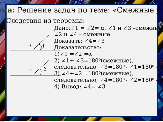 0 Тема: Решение задач по теме: «Смежные углы» Следствия из теоремы: Дано:∠1 = ∠2= α, ∠1 и ∠3 –смежные ∠ 2 и ∠4 – смежные Доказать: ∠4=∠3 Доказательство: 1)∠1 =∠2 =α 2) ∠1+ ∠3=180 0 (смежные), следовательно, ∠3=180 0 - ∠1=180 0 – α 3) ∠4+∠2 =180 0 (смежные), следовательно, ∠4=180 0 - ∠2=180 0 – α 4) Вывод: ∠4= ∠3 