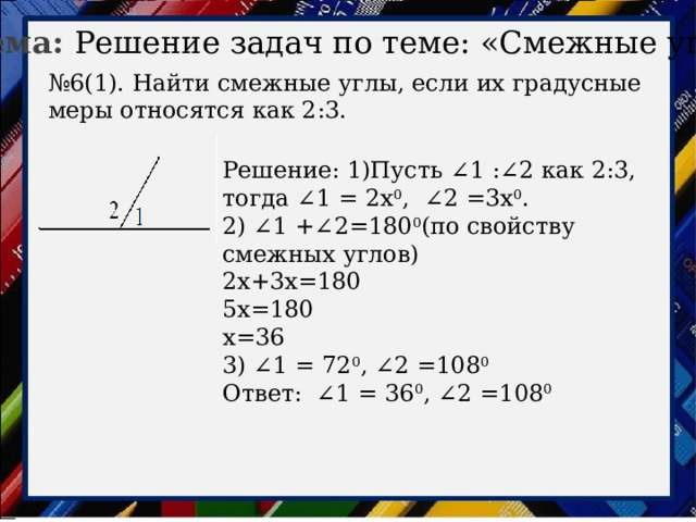 Тема: Решение задач по теме: «Смежные углы» № 6(1). Найти смежные углы, если их градусные меры относятся как 2:3. Решение: 1)Пусть ∠1 :∠2 как 2:3, тогда ∠1 = 2х 0 , ∠2 =3х 0 . 2) ∠1 +∠2=180 0 (по свойству смежных углов) 2х+3х=180 5х=180 х=36 3) ∠1 = 72 0 , ∠2 =108 0 Ответ: ∠1 = 36 0 , ∠2 =108 0 