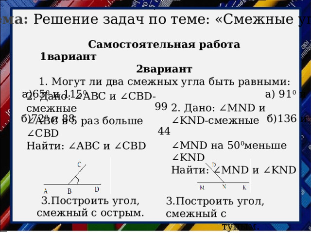 . Тема: Решение задач по теме: «Смежные углы» Самостоятельная работа 1вариант 2вариант 1. Могут ли два смежных угла быть равными: а)65 0 и 115 0 а) 91 0 и 99   б)72 0 и 88 б)136 и 44 2. Дано: ∠АВС и ∠СВD-смежные ∠ АВС в 5 раз больше ∠СВD Найти: ∠АВС и ∠СВD 2. Дано: ∠МND и ∠KND-смежные ∠ МND на 50 0 меньше ∠KND Найти: ∠МND и ∠KND 3.Построить угол, смежный с острым. 3.Построить угол, смежный с тупым. 