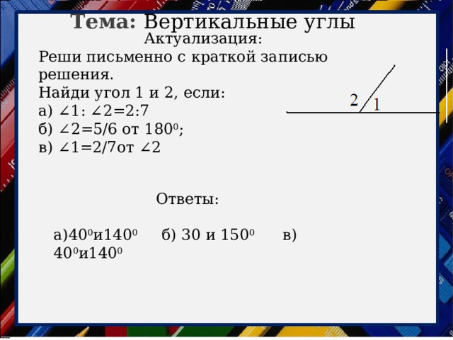 Тема: Вертикальные углы Актуализация: Реши письменно с краткой записью решения. Найди угол 1 и 2, если: а) ∠1: ∠2=2:7 б) ∠2=5/6 от 180 0 ; в) ∠1=2/7от ∠2 Ответы: а)40 0 и140 0 б) 30 и 150 0 в) 40 0 и140 0   