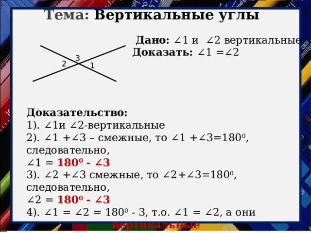. Тема: Вертикальные углы  Дано: ∠1 и ∠2 вертикальные Доказать: ∠1 =∠2   3 2 1 Доказательство: 1). ∠1и ∠2-вертикальные 2). ∠1 +∠3 – смежные, то ∠1 +∠3=180 0 , следовательно, ∠ 1 = 180 0 - ∠3 3). ∠2 +∠3 смежные, то ∠2+∠3=180 0 , следовательно, ∠ 2 = 180 0 - ∠3 4). ∠1 = ∠2 = 180 0 - 3, т.о. ∠1 = ∠2, а они вертикальные 