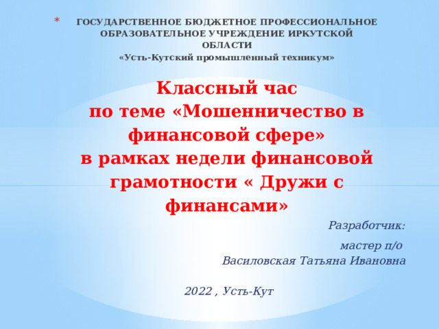 ГОСУДАРСТВЕННОЕ БЮДЖЕТНОЕ ПРОФЕССИОНАЛЬНОЕ ОБРАЗОВАТЕЛЬНОЕ УЧРЕЖДЕНИЕ ИРКУТСКОЙ ОБЛАСТИ  «Усть-Кутский промышленный техникум»     К лассный час  по теме «Мошенничество в финансовой сфере»  в рамках недели финансовой грамотности « Дружи с финансами»    Разработчик:  мастер п/о Василовская Татьяна Ивановна   2022 , Усть-Кут 