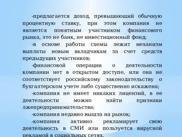 -предлагается доход, превышающий обычную процентную ставку, при этом компания не является понятным участником финансового рынка, это не банк, не инвестиционный фонд; -в основе работы схемы лежит механизм выплаты новым вкладчикам за счет средств предыдущих участников; -финансовой операции о деятельности компании нет в открытом доступе, или она не соответствует российскому законодательству о бухгалтерском учете либо существенно искажена; -компания не имеет никаких лицензий, в ее деятельности можно найти признаки лжепредпринимательства; -компания недавно вышла на рынок; -компания активно рекламирует свою деятельность в СМИ или пользуется вирусной рекламой в социальных сетях. 